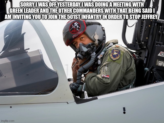 fighter pilot | SORRY I WAS OFF YESTERDAY I WAS DOING A MEETING WITH GREEN LEADER AND THE OTHER COMMANDERS WITH THAT BEING SAID I AM INVITING YOU TO JOIN THE 501ST INFANTRY IN ORDER TO STOP JEFFREY | image tagged in fighter pilot | made w/ Imgflip meme maker