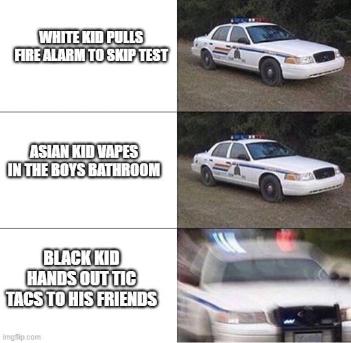 racial profiling in a nutshell | WHITE KID PULLS FIRE ALARM TO SKIP TEST; ASIAN KID VAPES IN THE BOYS BATHROOM; BLACK KID HANDS OUT TIC TACS TO HIS FRIENDS | image tagged in police car | made w/ Imgflip meme maker