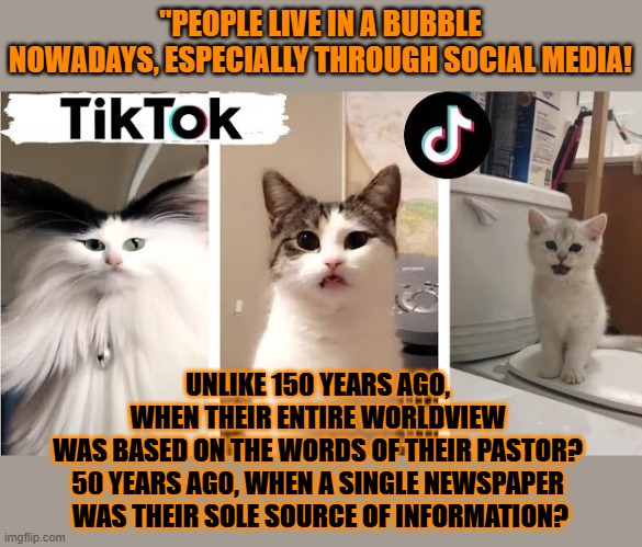 This #lolcat if hoo-mans have always lived in a bubble | "PEOPLE LIVE IN A BUBBLE NOWADAYS, ESPECIALLY THROUGH SOCIAL MEDIA! UNLIKE 150 YEARS AGO, 
WHEN THEIR ENTIRE WORLDVIEW 
WAS BASED ON THE WORDS OF THEIR PASTOR? 
50 YEARS AGO, WHEN A SINGLE NEWSPAPER 
WAS THEIR SOLE SOURCE OF INFORMATION? | image tagged in bubble,lolcat,information,misinformation,news | made w/ Imgflip meme maker