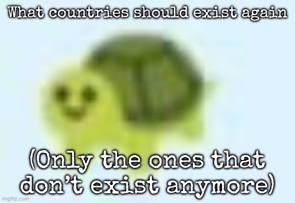 And no, same country with different name doesn’t count | What countries should exist again; (Only the ones that don’t exist anymore) | image tagged in low quality turtle,msmg | made w/ Imgflip meme maker