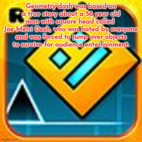 Geometry Dash | Geometry dash was based on a true story about a 56 year old man with square head called 
Joe Metri Desh, who was hated by everyone and was forced to jump over objects
to survive for audience entertainment. | image tagged in geometry dash | made w/ Imgflip meme maker