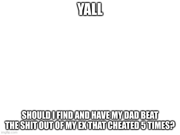 I'm thinking about it. | YALL; SHOULD I FIND AND HAVE MY DAD BEAT THE SHIT OUT OF MY EX THAT CHEATED 5 TIMES? | image tagged in ex problems,i cant decide | made w/ Imgflip meme maker