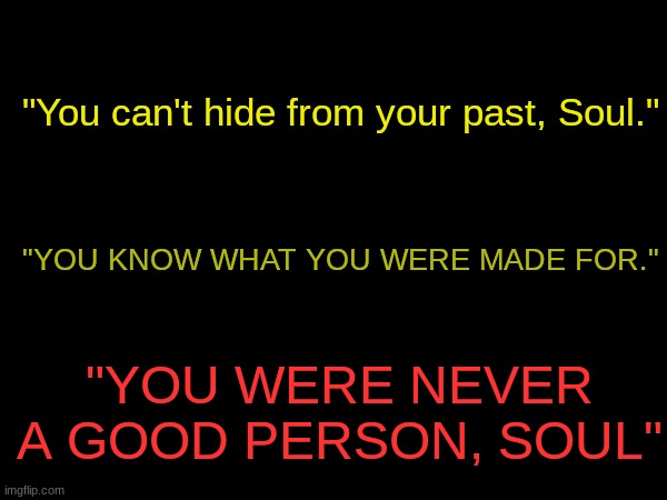 POV: Soul's hearing voices. (SHE JUST LIKE ME FR-) | "You can't hide from your past, Soul."; "YOU KNOW WHAT YOU WERE MADE FOR."; "YOU WERE NEVER A GOOD PERSON, SOUL" | made w/ Imgflip meme maker