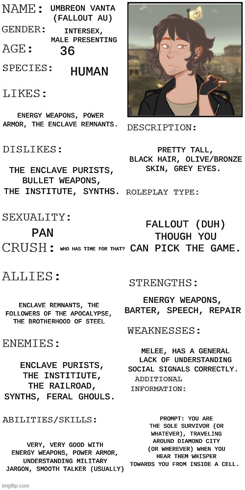 (Updated) Roleplay OC showcase | UMBREON VANTA (FALLOUT AU); INTERSEX, MALE PRESENTING; 36; HUMAN; ENERGY WEAPONS, POWER ARMOR, THE ENCLAVE REMNANTS. PRETTY TALL, BLACK HAIR, OLIVE/BRONZE SKIN, GREY EYES. THE ENCLAVE PURISTS, BULLET WEAPONS, THE INSTITUTE, SYNTHS. FALLOUT (DUH) THOUGH YOU CAN PICK THE GAME. PAN; WHO HAS TIME FOR THAT? ENERGY WEAPONS, BARTER, SPEECH, REPAIR; ENCLAVE REMNANTS, THE FOLLOWERS OF THE APOCALYPSE, THE BROTHERHOOD OF STEEL; MELEE, HAS A GENERAL LACK OF UNDERSTANDING SOCIAL SIGNALS CORRECTLY. ENCLAVE PURISTS, THE INSTITIUTE, THE RAILROAD, SYNTHS, FERAL GHOULS. PROMPT: YOU ARE THE SOLE SURVIVOR (OR WHATEVER), TRAVELING AROUND DIAMOND CITY (OR WHEREVER) WHEN YOU HEAR THEM WHISPER TOWARDS YOU FROM INSIDE A CELL. VERY, VERY GOOD WITH ENERGY WEAPONS, POWER ARMOR, UNDERSTANDING MILITARY JARGON, SMOOTH TALKER (USUALLY) | image tagged in updated roleplay oc showcase | made w/ Imgflip meme maker