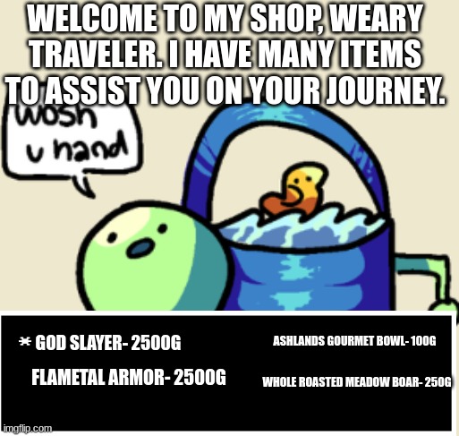 The legendary Shop | WELCOME TO MY SHOP, WEARY TRAVELER. I HAVE MANY ITEMS TO ASSIST YOU ON YOUR JOURNEY. GOD SLAYER- 2500G; ASHLANDS GOURMET BOWL- 100G; FLAMETAL ARMOR- 2500G; WHOLE ROASTED MEADOW BOAR- 250G | image tagged in wosh u hand | made w/ Imgflip meme maker