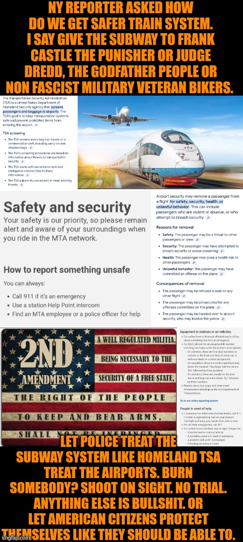 Funny | NY REPORTER ASKED HOW DO WE GET SAFER TRAIN SYSTEM. I SAY GIVE THE SUBWAY TO FRANK CASTLE THE PUNISHER OR JUDGE DREDD, THE GODFATHER PEOPLE OR NON FASCIST MILITARY VETERAN BIKERS. LET POLICE TREAT THE SUBWAY SYSTEM LIKE HOMELAND TSA TREAT THE AIRPORTS. BURN SOMEBODY? SHOOT ON SIGHT. NO TRIAL. ANYTHING ELSE IS BULLSHIT. OR LET AMERICAN CITIZENS PROTECT THEMSELVES LIKE THEY SHOULD BE ABLE TO. | image tagged in funny,logic,boardroom meeting suggestion,political correctness,america,security | made w/ Imgflip meme maker