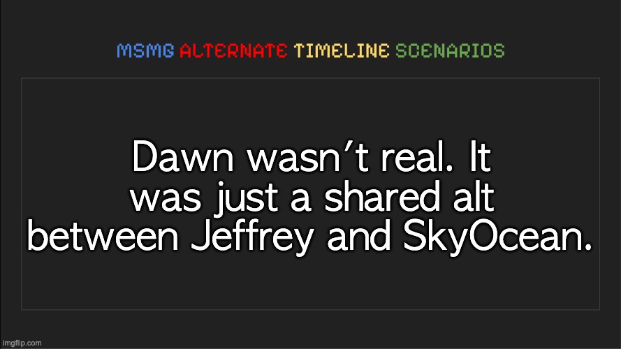 MSMG: Alternate Timeline Scenarios | Dawn wasn't real. It was just a shared alt between Jeffrey and SkyOcean. | image tagged in msmg alternate timeline scenarios | made w/ Imgflip meme maker