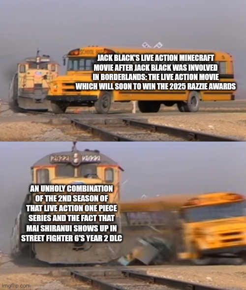 A train hitting a school bus | JACK BLACK'S LIVE ACTION MINECRAFT MOVIE AFTER JACK BLACK WAS INVOLVED IN BORDERLANDS: THE LIVE ACTION MOVIE WHICH WILL SOON TO WIN THE 2025 RAZZIE AWARDS; AN UNHOLY COMBINATION OF THE 2ND SEASON OF THAT LIVE ACTION ONE PIECE SERIES AND THE FACT THAT MAI SHIRANUI SHOWS UP IN STREET FIGHTER 6'S YEAR 2 DLC | image tagged in a train hitting a school bus,minecraft,jack black,street fighter,one piece,razzie | made w/ Imgflip meme maker