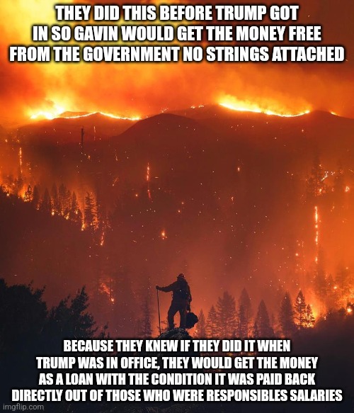 Why they did this now | THEY DID THIS BEFORE TRUMP GOT IN SO GAVIN WOULD GET THE MONEY FREE FROM THE GOVERNMENT NO STRINGS ATTACHED; BECAUSE THEY KNEW IF THEY DID IT WHEN TRUMP WAS IN OFFICE, THEY WOULD GET THE MONEY AS A LOAN WITH THE CONDITION IT WAS PAID BACK DIRECTLY OUT OF THOSE WHO WERE RESPONSIBLES SALARIES | image tagged in california wildfire | made w/ Imgflip meme maker