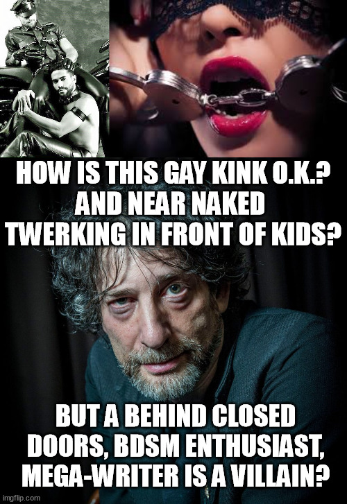 Hypocrisy much? Neil Gaiman is innocent until proven otherwise.Johnny Depp, hello?!Brian Warner, hello!?All Men attacked 4 $. | HOW IS THIS GAY KINK O.K.?
AND NEAR NAKED  TWERKING IN FRONT OF KIDS? BUT A BEHIND CLOSED DOORS, BDSM ENTHUSIAST, MEGA-WRITER IS A VILLAIN? | image tagged in memes,funny,neil gaiman,innocent,gay,writer | made w/ Imgflip meme maker