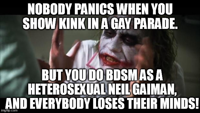 Take a look in the mirror you hypocrites. BDSM A-O.K. | NOBODY PANICS WHEN YOU SHOW KINK IN A GAY PARADE. BUT YOU DO BDSM AS A HETEROSEXUAL NEIL GAIMAN, AND EVERYBODY LOSES THEIR MINDS! | image tagged in memes,and everybody loses their minds,neil gaiman,gay,parade,funny | made w/ Imgflip meme maker