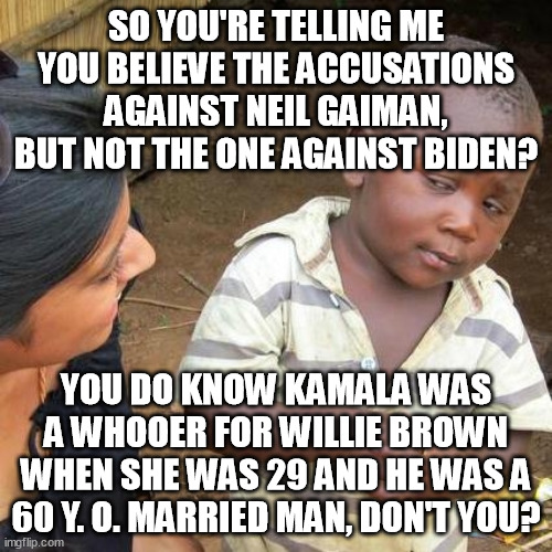 Biden maybe r*ped Tara Reade-that's fine? Neil Gaiman did bdsm consenting s*x but he's a monster? You phony morality warriors! | SO YOU'RE TELLING ME YOU BELIEVE THE ACCUSATIONS AGAINST NEIL GAIMAN, BUT NOT THE ONE AGAINST BIDEN? YOU DO KNOW KAMALA WAS A WHOOER FOR WILLIE BROWN WHEN SHE WAS 29 AND HE WAS A 60 Y. O. MARRIED MAN, DON'T YOU? | image tagged in memes,third world skeptical kid,neil gaiman,biden,kamala harris,funny | made w/ Imgflip meme maker