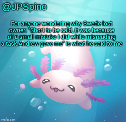 JPSpino's axolotl temp updated | For anyone wondering why Swede lost owner: "Short to be said, it was because of a small mistake I did while misreading a task Andrew gave me" is what he said to me | image tagged in jpspino's axolotl temp updated | made w/ Imgflip meme maker