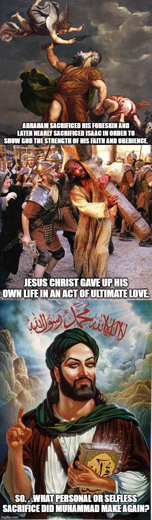 One could say Muhammad sacrificed a whole lot of other people that weren't him but it's not the same as the other two is it? | ABRAHAM SACRIFICED HIS FORESKIN AND LATER NEARLY SACRIFICED ISAAC IN ORDER TO SHOW GOD THE STRENGTH OF HIS FAITH AND OBEDIENCE. JESUS CHRIST GAVE UP HIS OWN LIFE IN AN ACT OF ULTIMATE LOVE. SO. . .WHAT PERSONAL OR SELFLESS SACRIFICE DID MUHAMMAD MAKE AGAIN? | image tagged in abraham and isaac,jesus crucifixion,muhammad | made w/ Imgflip meme maker