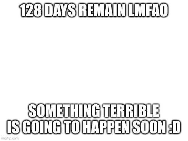 heheheheheheheh | 128 DAYS REMAIN LMFAO; SOMETHING TERRIBLE IS GOING TO HAPPEN SOON :D | image tagged in e | made w/ Imgflip meme maker