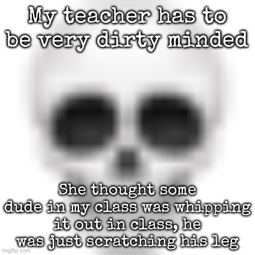 Skull emoji | My teacher has to be very dirty minded; She thought some dude in my class was whipping it out in class, he was just scratching his leg | image tagged in skull emoji,msmg | made w/ Imgflip meme maker