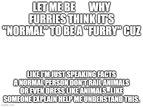 Please explain I simply don't understand | LET ME BE       WHY FURRIES THINK IT'S "NORMAL" TO BE A "FURRY" CUZ; LIKE I'M JUST SPEAKING FACTS A NORMAL PERSON DON'T RAIL ANIMALS OR EVEN DRESS LIKE ANIMALS...LIKE SOMEONE EXPLAIN HELP ME UNDERSTAND THIS. | image tagged in please,help me | made w/ Imgflip meme maker