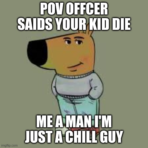 I'm just a chill guy | POV OFFCER SAIDS YOUR KID DIE; ME A MAN I'M JUST A CHILL GUY | image tagged in i'm just a chill guy | made w/ Imgflip meme maker