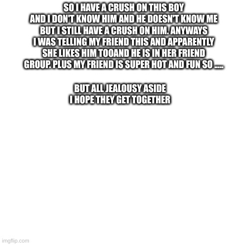 it hurts a little but I know I have no chance | SO I HAVE A CRUSH ON THIS BOY AND I DON'T KNOW HIM AND HE DOESN'T KNOW ME BUT I STILL HAVE A CRUSH ON HIM. ANYWAYS I WAS TELLING MY FRIEND THIS AND APPARENTLY SHE LIKES HIM TOOAND HE IS IN HER FRIEND GROUP. PLUS MY FRIEND IS SUPER HOT AND FUN SO ..... BUT ALL JEALOUSY ASIDE I HOPE THEY GET TOGETHER | image tagged in stupid,love,oh wow are you actually reading these tags | made w/ Imgflip meme maker