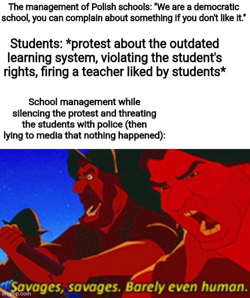 Based on a true event btw | The management of Polish schools: "We are a democratic school, you can complain about something if you don't like it."; Students: *protest about the outdated learning system, violating the student's rights, firing a teacher liked by students*; School management while silencing the protest and threating the students with police (then lying to media that nothing happened): | image tagged in school,outdated,system,poland,true story | made w/ Imgflip meme maker