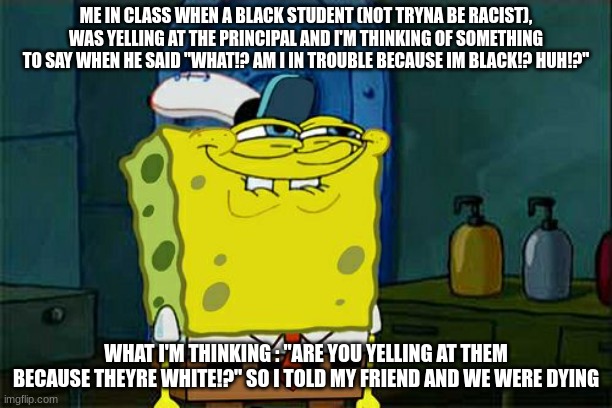 Don't You Squidward | ME IN CLASS WHEN A BLACK STUDENT (NOT TRYNA BE RACIST), WAS YELLING AT THE PRINCIPAL AND I'M THINKING OF SOMETHING TO SAY WHEN HE SAID "WHAT!? AM I IN TROUBLE BECAUSE IM BLACK!? HUH!?"; WHAT I'M THINKING : "ARE YOU YELLING AT THEM BECAUSE THEYRE WHITE!?" SO I TOLD MY FRIEND AND WE WERE DYING | image tagged in memes,don't you squidward | made w/ Imgflip meme maker