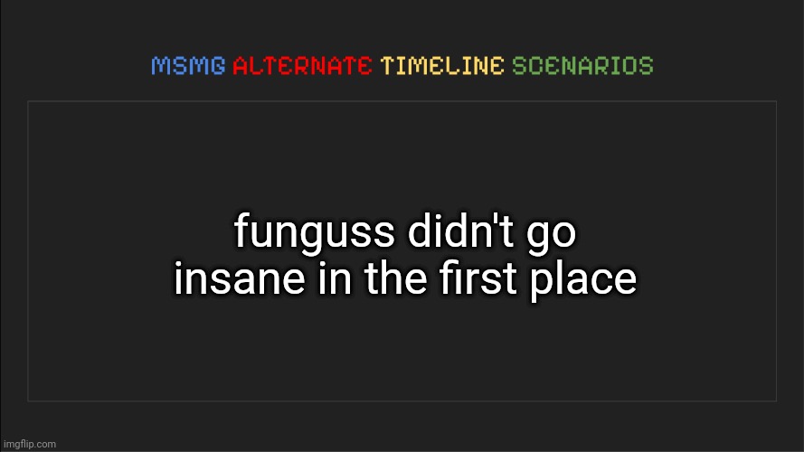 MSMG: Alternate Timeline Scenarios | funguss didn't go insane in the first place | image tagged in msmg alternate timeline scenarios | made w/ Imgflip meme maker