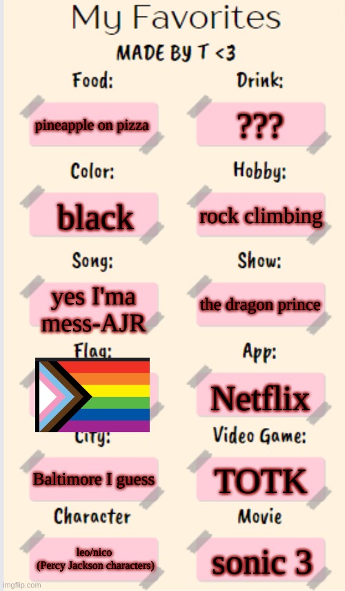 My Favorites made by T | ??? pineapple on pizza; rock climbing; black; yes I'ma mess-AJR; the dragon prince; Netflix; Baltimore I guess; TOTK; leo/nico 
(Percy Jackson characters); sonic 3 | image tagged in my favorites made by t | made w/ Imgflip meme maker