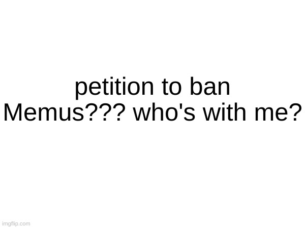 they are...really....really annoying | petition to ban Memus??? who's with me? | made w/ Imgflip meme maker