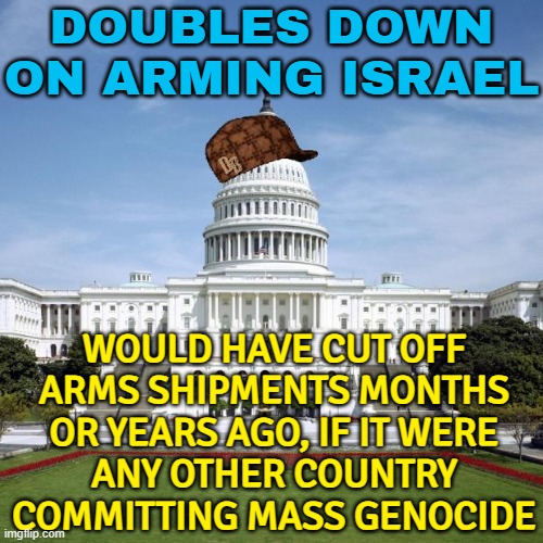 Washington Doubles Down on Arming Israel | DOUBLES DOWN ON ARMING ISRAEL; WOULD HAVE CUT OFF
ARMS SHIPMENTS MONTHS OR YEARS AGO, IF IT WERE
ANY OTHER COUNTRY COMMITTING MASS GENOCIDE | image tagged in scumbag government,scumbag america,palestine,conservative hypocrisy,genocide,breaking news | made w/ Imgflip meme maker