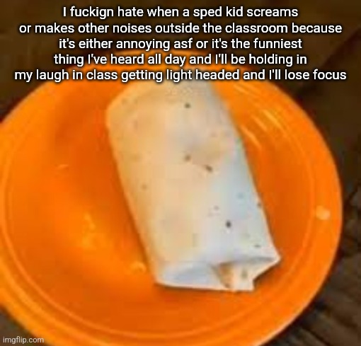 JimmyHere Burrito | I fuckign hate when a sped kid screams or makes other noises outside the classroom because it's either annoying asf or it's the funniest thing I've heard all day and I'll be holding in my laugh in class getting light headed and I'll lose focus | image tagged in jimmyhere burrito | made w/ Imgflip meme maker