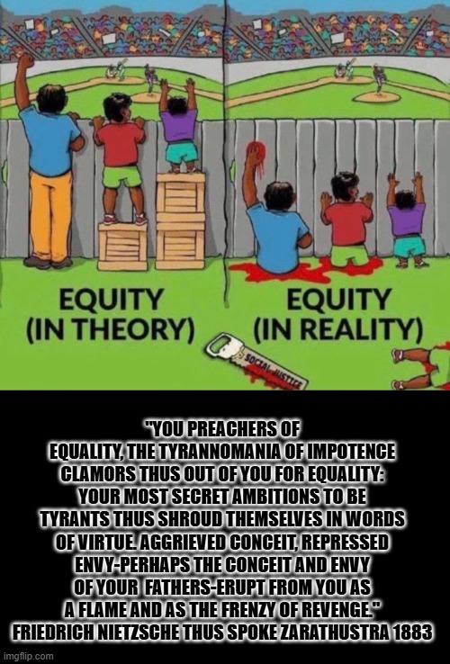 Equity | "YOU PREACHERS OF EQUALITY, THE TYRANNOMANIA OF IMPOTENCE CLAMORS THUS OUT OF YOU FOR EQUALITY: YOUR MOST SECRET AMBITIONS TO BE TYRANTS THUS SHROUD THEMSELVES IN WORDS OF VIRTUE. AGGRIEVED CONCEIT, REPRESSED ENVY-PERHAPS THE CONCEIT AND ENVY OF YOUR  FATHERS-ERUPT FROM YOU AS A FLAME AND AS THE FRENZY OF REVENGE." FRIEDRICH NIETZSCHE THUS SPOKE ZARATHUSTRA 1883 | image tagged in equity | made w/ Imgflip meme maker