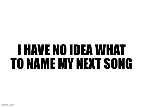 I HAVE NO IDEA WHAT TO NAME MY NEXT SONG | made w/ Imgflip meme maker