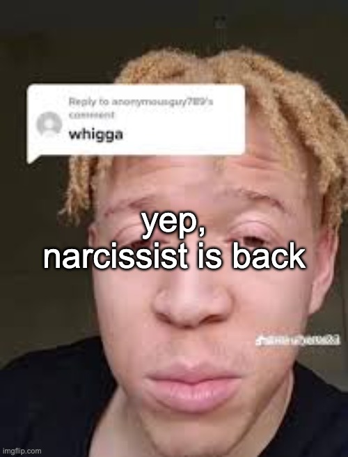 piss | yep, narcissist is back | image tagged in whigga | made w/ Imgflip meme maker