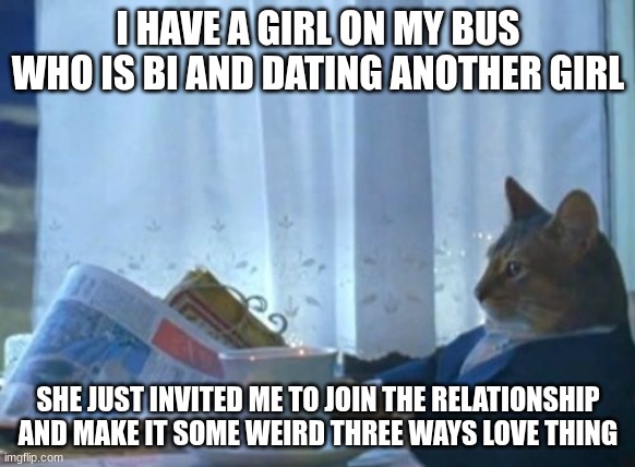 Should I join? | I HAVE A GIRL ON MY BUS WHO IS BI AND DATING ANOTHER GIRL; SHE JUST INVITED ME TO JOIN THE RELATIONSHIP AND MAKE IT SOME WEIRD THREE WAYS LOVE THING | image tagged in memes,i should buy a boat cat | made w/ Imgflip meme maker