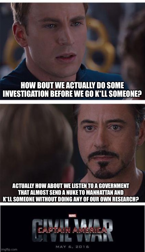 Marvel Civil War 1 | HOW BOUT WE ACTUALLY DO SOME INVESTIGATION BEFORE WE GO K*LL SOMEONE? ACTUALLY HOW ABOUT WE LISTEN TO A GOVERNMENT THAT ALMOST SEND A NUKE TO MANHATTAN AND K*LL SOMEONE WITHOUT DOING ANY OF OUR OWN RESEARCH? | image tagged in memes,marvel civil war 1 | made w/ Imgflip meme maker