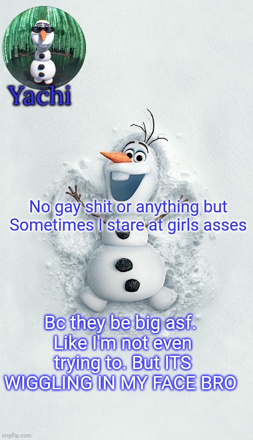 . | No gay shit or anything but 
Sometimes I stare at girls asses; Bc they be big asf. 
Like I'm not even trying to. But ITS WIGGLING IN MY FACE BRO | image tagged in yachis oalf temp ty corpse | made w/ Imgflip meme maker