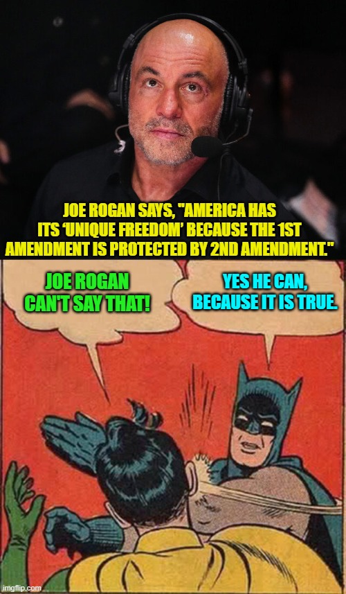 The one supports and ensures the other; which is why, increasingly, leftists hate both. | JOE ROGAN SAYS, "AMERICA HAS ITS ‘UNIQUE FREEDOM’ BECAUSE THE 1ST AMENDMENT IS PROTECTED BY 2ND AMENDMENT."; JOE ROGAN CAN'T SAY THAT! YES HE CAN, BECAUSE IT IS TRUE. | image tagged in yep | made w/ Imgflip meme maker