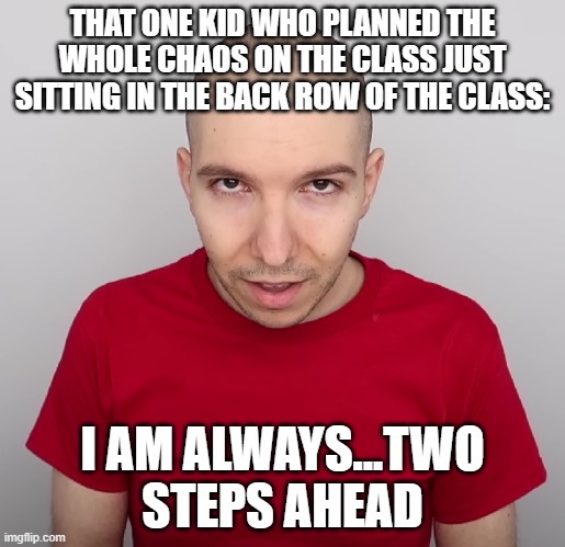 two steps ahead >:) | THAT ONE KID WHO PLANNED THE WHOLE CHAOS ON THE CLASS JUST SITTING IN THE BACK ROW OF THE CLASS:; I AM ALWAYS...TWO STEPS AHEAD | image tagged in two steps ahead | made w/ Imgflip meme maker