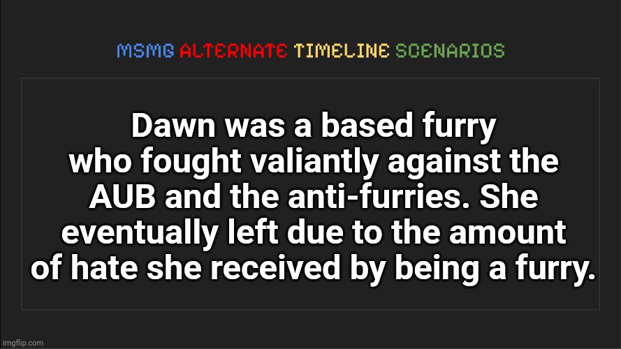 MSMG: Alternate Timeline Scenarios | Dawn was a based furry who fought valiantly against the AUB and the anti-furries. She eventually left due to the amount of hate she received by being a furry. | image tagged in msmg alternate timeline scenarios | made w/ Imgflip meme maker