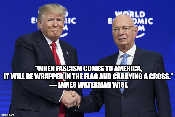 Trump fascism in Amerika | “WHEN FASCISM COMES TO AMERICA, IT WILL BE WRAPPED IN THE FLAG AND CARRYING A CROSS.”
― JAMES WATERMAN WISE | image tagged in trump,schwab,fascism,world economic forum,new world order,klaus schwab | made w/ Imgflip meme maker