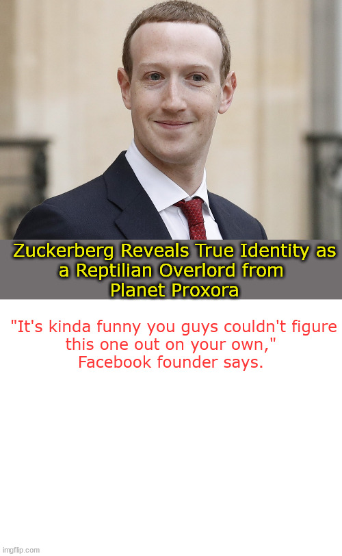 Zuck Overlord | Zuckerberg Reveals True Identity as
a Reptilian Overlord from 
Planet Proxora; "It's kinda funny you guys couldn't figure this one out on your own," 
Facebook founder says. | image tagged in blank white template | made w/ Imgflip meme maker