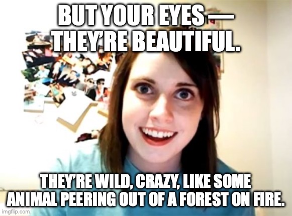 When Charles Bukowski meets his match | BUT YOUR EYES ––
THEY’RE BEAUTIFUL. THEY’RE WILD, CRAZY, LIKE SOME ANIMAL PEERING OUT OF A FOREST ON FIRE. | image tagged in overly attached girlfriend,crazy eyes,crazy girlfriend,be afraid,naked and afraid | made w/ Imgflip meme maker