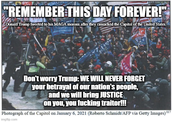 Remember this Day Forever | "REMEMBER THIS DAY FOREVER!"; Donald Trump tweeted to his MAGA morons after they ransacked the Capitol of the United States. Don't worry Trump: WE WILL NEVER FORGET 
your betrayal of our nation's people,
 and we will bring JUSTICE on you, you fucking traitor!!! | image tagged in traitor trump,january 6,maga morons,fuck trump,we will never forget | made w/ Imgflip meme maker