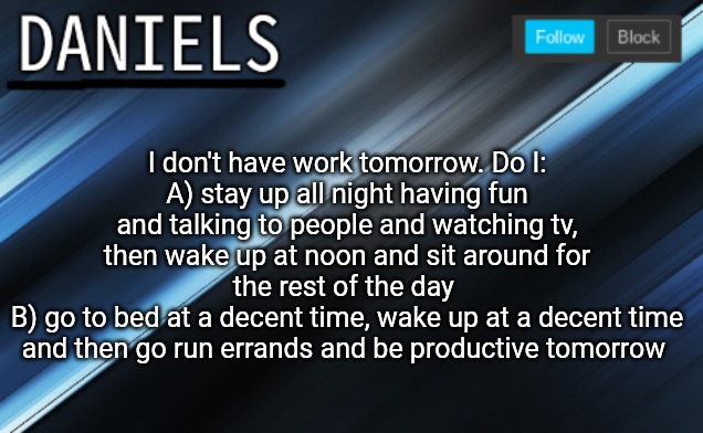 daniels template | I don't have work tomorrow. Do I:
A) stay up all night having fun and talking to people and watching tv, then wake up at noon and sit around for the rest of the day 
B) go to bed at a decent time, wake up at a decent time and then go run errands and be productive tomorrow | image tagged in daniels template | made w/ Imgflip meme maker