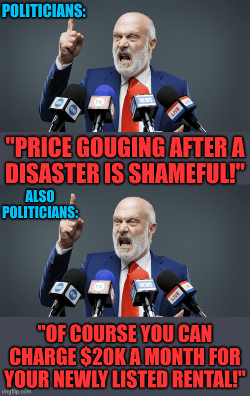 financially fucking vulnerable people is and has always been the cornerstone of American economics! | POLITICIANS:; "PRICE GOUGING AFTER A
DISASTER IS SHAMEFUL!"; ALSO POLITICIANS:; "OF COURSE YOU CAN CHARGE $20K A MONTH FOR YOUR NEWLY LISTED RENTAL!" | image tagged in rent control | made w/ Imgflip meme maker