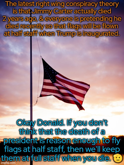 How do they explain the interviews where Carter talked about voting for president Harris? | The latest right wing conspiracy theory
is that Jimmy Carter actually died
2 years ago, & everyone is pretending he
died recently so that flags will be flown
at half staff when Trump is inaugurated. Okay Donald. If you don't think that the death of a president is reason enough to fly flags at half staff, then we'll keep
them at full staff when you die. 🫡 | image tagged in half-staff,qanon,maga,say that again and ill shove this ruler where the sun dont shine | made w/ Imgflip meme maker