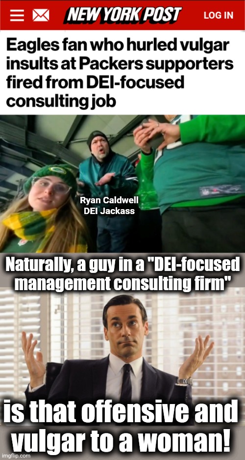 DEI rides again! | Ryan Caldwell
DEI Jackass; Naturally, a guy in a "DEI-focused
management consulting firm"; is that offensive and
vulgar to a woman! | image tagged in john hamm hands up mad men,memes,ryan caldwell,dei management consultant,fired,eagles fan | made w/ Imgflip meme maker