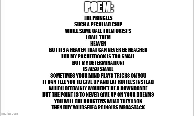 Poem for school project, please give feedback if somethings wrong. For context pringles are really expensive in Vancouver | POEM:; THE PRINGLES
SUCH A PECULIAR CHIP
WHILE SOME CALL THEM CRISPS
I CALL THEM
HEAVEN
BUT ITS A HEAVEN THAT CAN NEVER BE REACHED
FOR MY POCKETBOOK IS TOO SMALL
BUT MY DETERMINATION!
IS ALSO SMALL
SOMETIMES YOUR MIND PLAYS TRICKS ON YOU
IT CAN TELL YOU TO GIVE UP AND EAT RUFFLES INSTEAD
WHICH CERTAINLY WOULDN'T BE A DOWNGRADE
BUT THE POINT IS TO NEVER GIVE UP ON YOUR DREAMS
YOU WILL THE DOUBTERS WHAT THEY LACK
THEN BUY YOURSELF A PRINGLES MEGASTACK | image tagged in white background,poem | made w/ Imgflip meme maker