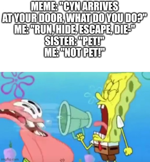 2 different ways of viewing Cyn | MEME: "CYN ARRIVES AT YOUR DOOR, WHAT DO YOU DO?"
ME: "RUN, HIDE, ESCAPE, DIE-"
SISTER: "PET!"
ME: "NOT PET!" | image tagged in spongebob screaming at patrick,murder drones,glitch productions | made w/ Imgflip meme maker