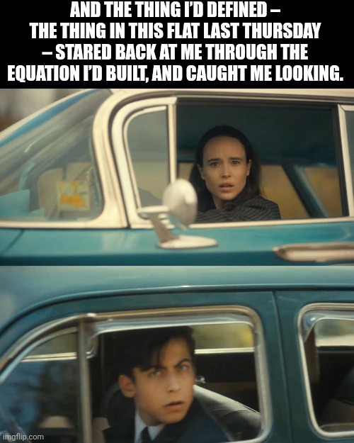 umbrella academy meme | AND THE THING I’D DEFINED – THE THING IN THIS FLAT LAST THURSDAY – STARED BACK AT ME THROUGH THE EQUATION I’D BUILT, AND CAUGHT ME LOOKING. | image tagged in umbrella academy meme | made w/ Imgflip meme maker